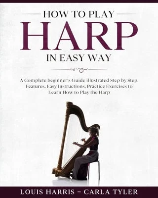 How to Play Harp in Easy Way: Learn How to Play Harp in Easy Way by this Complete beginner's guide Step by Step illustrated!Harp Basics, Features, E How to Play Harp in Easy Way: Learn How to Play Harp in Easy Way by this Complete beginner's guide Step by Step illustrated!Harp Basics, Features, E